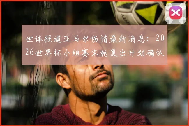 世体报道亚马尔伤情最新消息:2026世界杯小组赛末轮复出计划确认,身体百分百恢复是前提