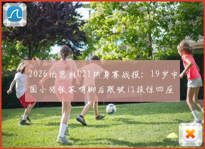 2026伯恩利U21热身赛战报：19岁中国小将张家鸣脚后跟破门技惊四座，助球队轻取对手（附进球分析）