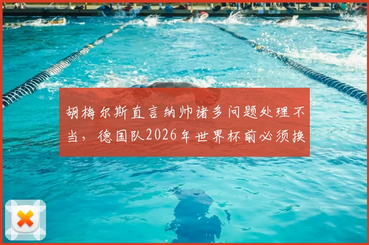 胡梅尔斯直言纳帅诸多问题处理不当,德国队2026年世界杯前必须换帅?多特老将观点引发热议