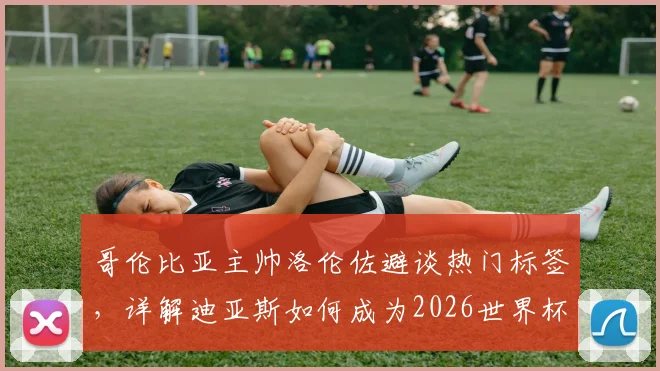 哥伦比亚主帅洛伦佐避谈热门标签,详解迪亚斯如何成为2026世界杯破密防利器