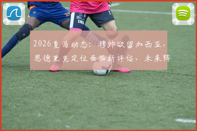 2026皇马动态:穆帅欲留加西亚,恩德里克定位面临新评估,未来阵容或有变