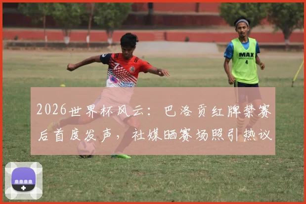 2026世界杯风云：巴洛贡红牌禁赛后首度发声，社媒晒赛场照引热议，禁赛令缓期一年执行引关注