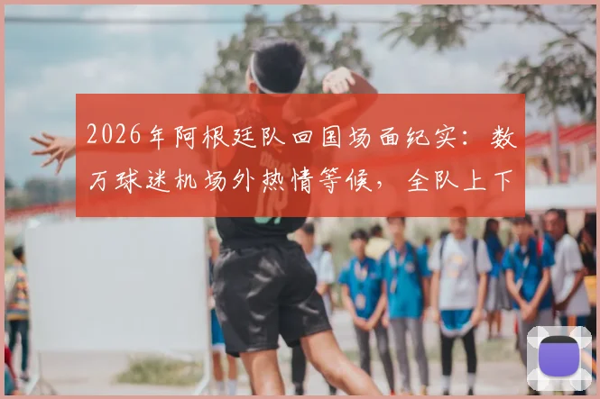 2026年阿根廷队回国场面纪实:数万球迷机场外热情等候,全队上下为何神情严肃?