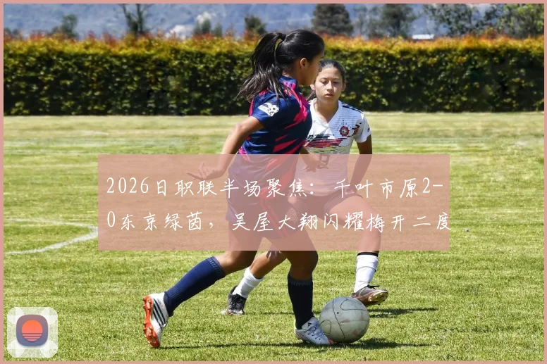 2026日职联半场聚焦:千叶市原2-0东京绿茵,吴屋大翔闪耀梅开二度,赛场实况深度回顾