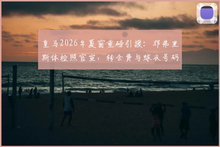 皇马2026年夏窗重磅引援：邓弗里斯体检照官宣，转会费与球衣号码成焦点