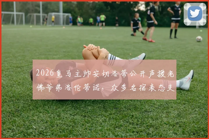 2026皇马主帅安切洛蒂公开声援老佛爷弗洛伦蒂诺，众多名宿表态支持，背后信号解读