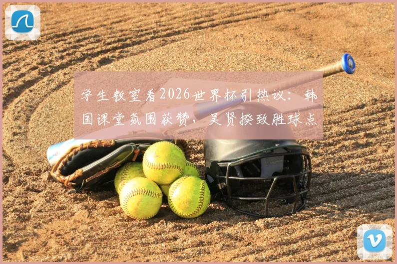 学生教室看2026世界杯引热议：韩国课堂氛围获赞，吴贤揆致胜球点燃狂欢，深度剖析校园体育文化