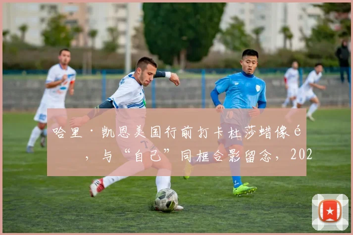 哈里·凯恩美国行前打卡杜莎蜡像馆，与“自己”同框合影留念，2026行程引关注