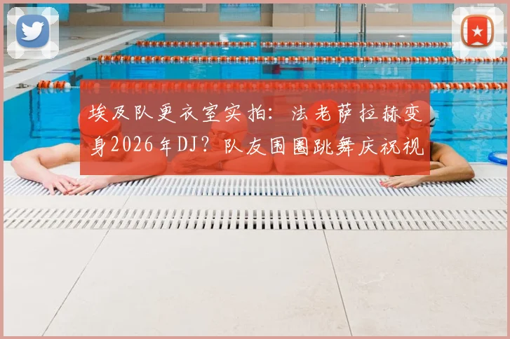 埃及队更衣室实拍：法老萨拉赫变身2026年DJ？队友围圈跳舞庆祝视频流传网络