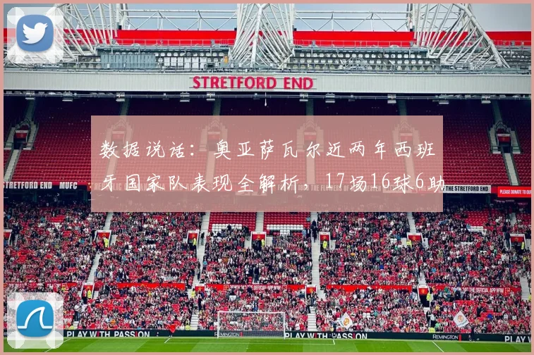 数据说话：奥亚萨瓦尔近两年西班牙国家队表现全解析，17场16球6助效率惊人