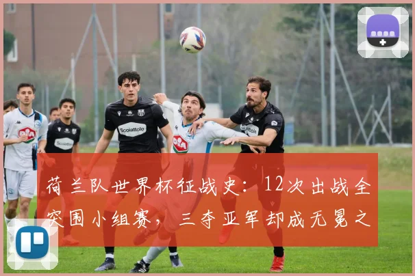 荷兰队世界杯征战史：12次出战全突围小组赛，三夺亚军却成无冕之王，2026年能否圆梦？