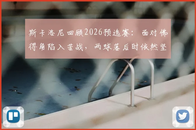 斯卡洛尼回顾2026预选赛：面对佛得角陷入苦战，两球落后时依然坚信能逆转翻盘