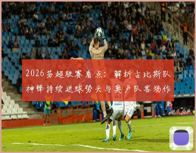 2026芬超联赛看点：解析古比斯队神锋持续进球势头与奥卢队客场作战能力，附两队近期战绩与历史交锋记录