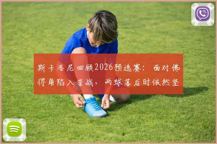 斯卡洛尼回顾2026预选赛:面对佛得角陷入苦战,两球落后时依然坚信能逆转翻盘