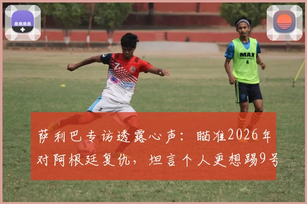 萨利巴专访透露心声：瞄准2026年对阿根廷复仇，坦言个人更想踢9号前锋位置引热议