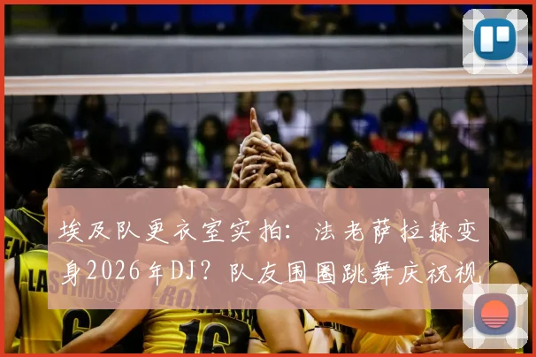 埃及队更衣室实拍：法老萨拉赫变身2026年DJ？队友围圈跳舞庆祝视频流传网络