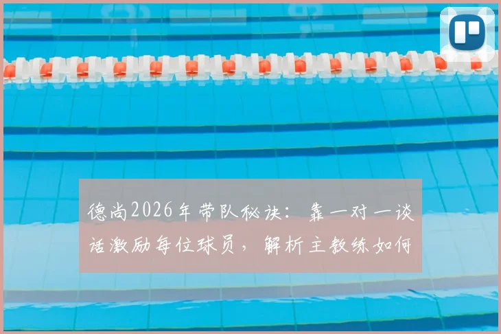 德尚2026年带队秘诀：靠一对一谈话激励每位球员，解析主教练如何保持全队高昂斗志