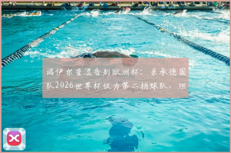 诺伊尔苦涩告别欧洲杯：亲承德国队2026世界杯仅为第二档球队，坦言以这种方式收尾太遗憾
