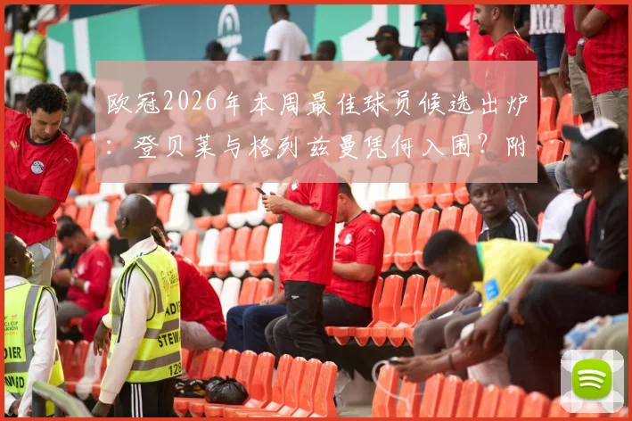 欧冠2026年本周最佳球员候选出炉：登贝莱与格列兹曼凭何入围？附数据对比与当选预测分析