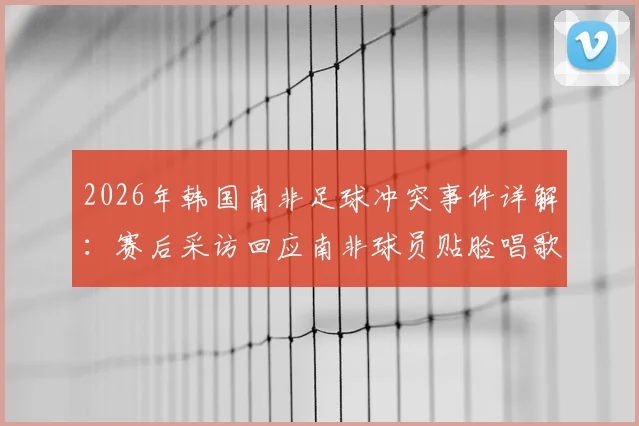 2026年韩国南非足球冲突事件详解：赛后采访回应南非球员贴脸唱歌挑衅，球场心理战对比赛影响深度分析