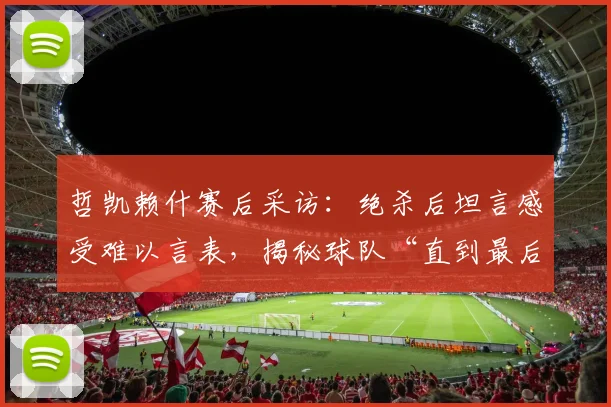 哲凯赖什赛后采访:绝杀后坦言感受难以言表,揭秘球队“直到最后一刻都相信”的必胜信念从何而来