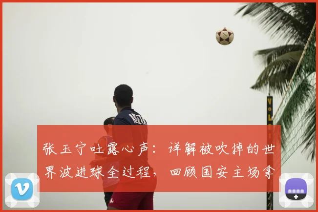 张玉宁吐露心声：详解被吹掉的世界波进球全过程，回顾国安主场拿分的艰难时刻