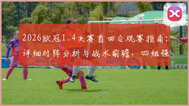 2026欧冠1_4决赛首回合观赛指南：详细对阵分析与战术前瞻，四组强强对话历史战绩与关键看点全解析