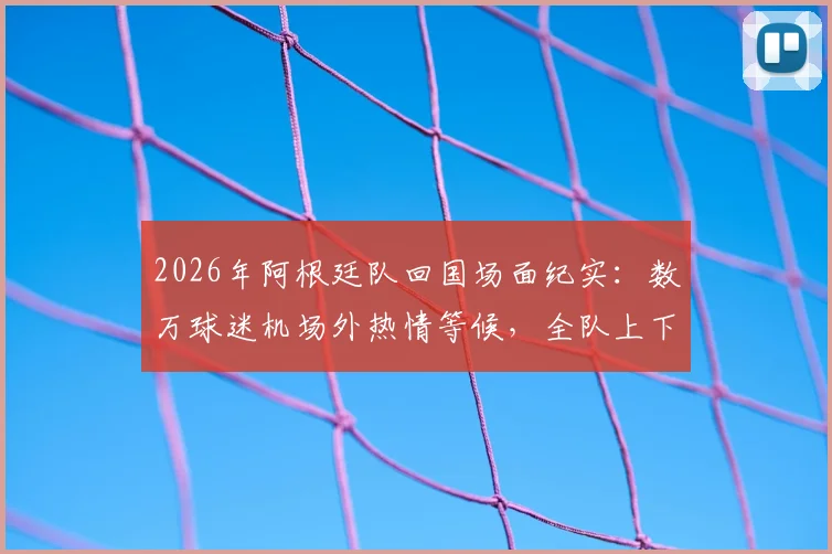 2026年阿根廷队回国场面纪实：数万球迷机场外热情等候，全队上下为何神情严肃？