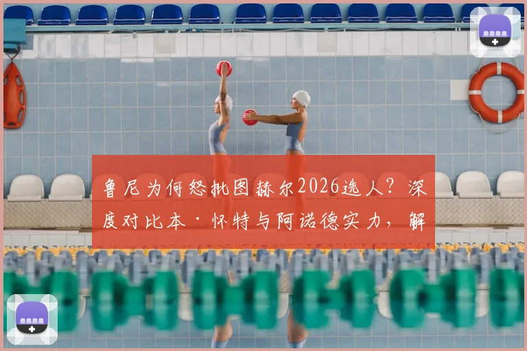 鲁尼为何怒批图赫尔2026选人？深度对比本·怀特与阿诺德实力，解析英格兰右后卫之争内幕