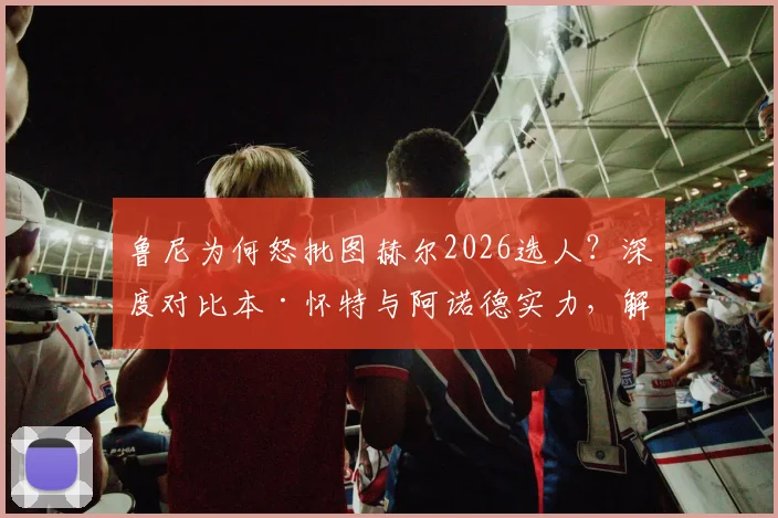 鲁尼为何怒批图赫尔2026选人？深度对比本·怀特与阿诺德实力，解析英格兰右后卫之争内幕