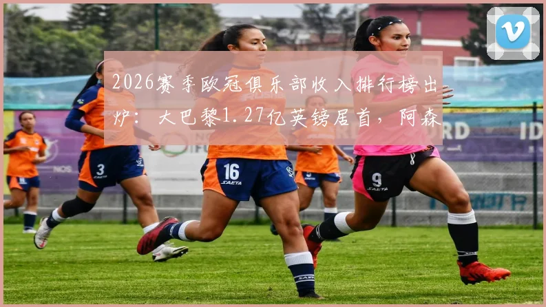 2026赛季欧冠俱乐部收入排行榜出炉:大巴黎1.27亿英镑居首,阿森纳紧随其后,奖金来源全解析