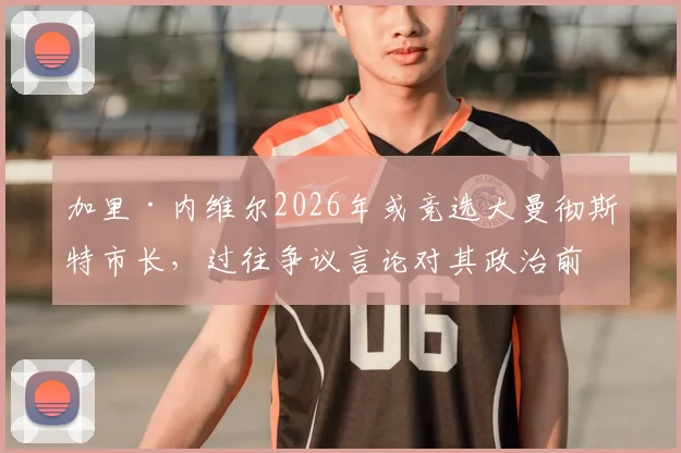 加里·内维尔2026年或竞选大曼彻斯特市长,过往争议言论对其政治前景影响几何?