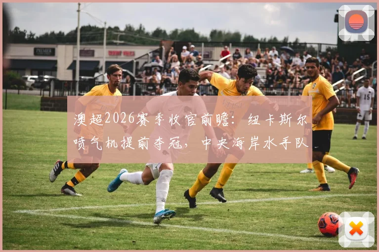 澳超2026赛季收官前瞻：纽卡斯尔喷气机提前夺冠，中央海岸水手队长告别战赛程、直播及看点解析