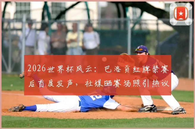 2026世界杯风云：巴洛贡红牌禁赛后首度发声，社媒晒赛场照引热议，禁赛令缓期一年执行引关注
