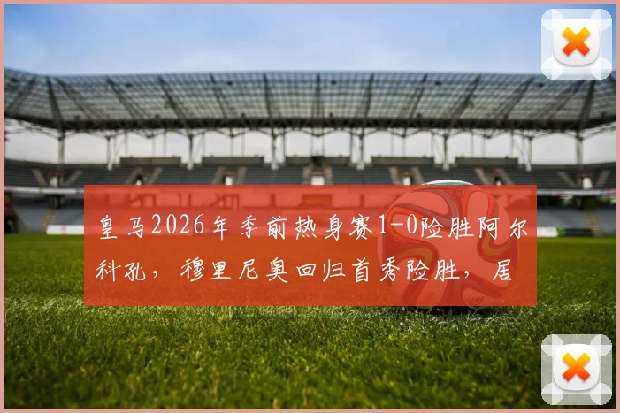 皇马2026年季前热身赛1-0险胜阿尔科孔，穆里尼奥回归首秀险胜，居莱尔失点球成关键插曲