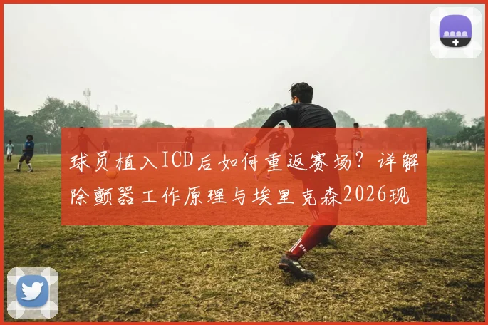 球员植入ICD后如何重返赛场？详解除颤器工作原理与埃里克森2026现状