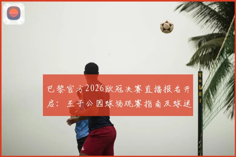 巴黎官方2026欧冠决赛直播报名开启:王子公园球场观赛指南及球迷须知