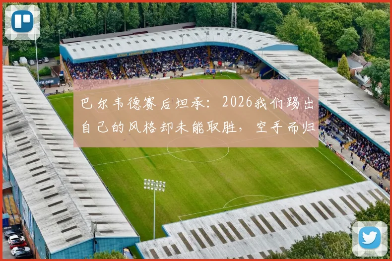 巴尔韦德赛后坦承：2026我们踢出自己的风格却未能取胜，空手而归深感遗憾，解析球队表现与战术