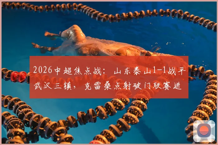 2026中超焦点战:山东泰山1-1战平武汉三镇,克雷桑点射破门联赛进球上双,绍尔乱战扳平关键比分全回顾
