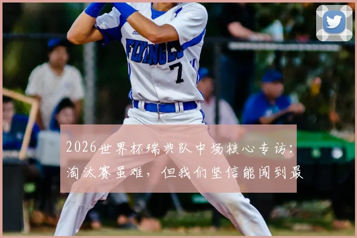 2026世界杯瑞典队中场核心专访：淘汰赛虽难，但我们坚信能闯到最后