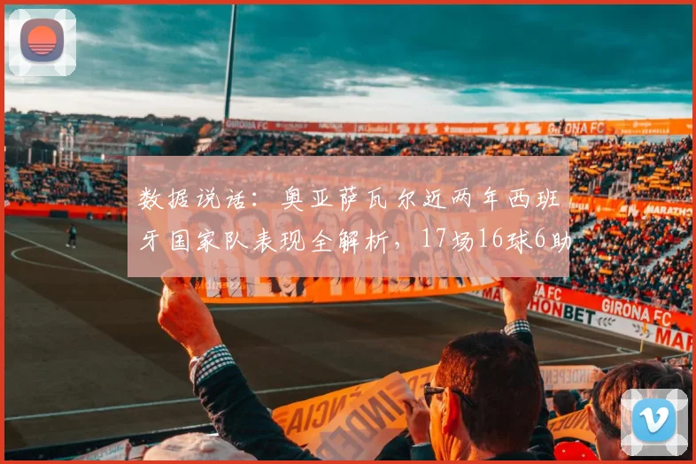 数据说话:奥亚萨瓦尔近两年西班牙国家队表现全解析,17场16球6助效率惊人