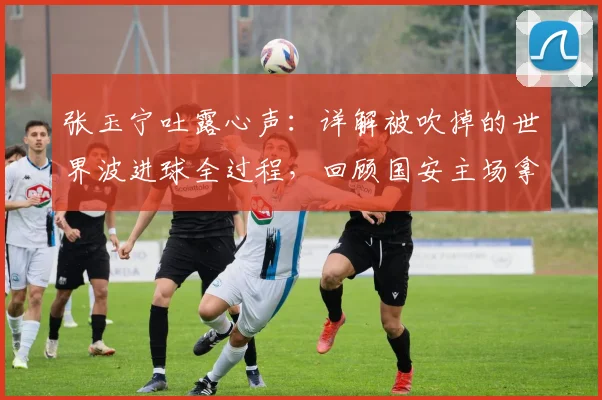 张玉宁吐露心声:详解被吹掉的世界波进球全过程,回顾国安主场拿分的艰难时刻
