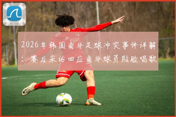 2026年韩国南非足球冲突事件详解：赛后采访回应南非球员贴脸唱歌挑衅，球场心理战对比赛影响深度分析