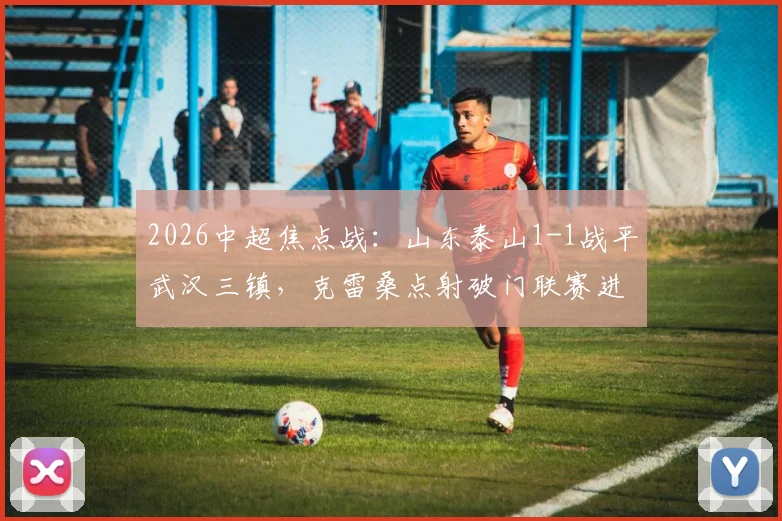 2026中超焦点战：山东泰山1-1战平武汉三镇，克雷桑点射破门联赛进球上双，绍尔乱战扳平关键比分全回顾