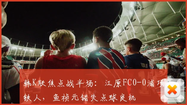 韩K联焦点战半场：江原FC0-0浦项铁人，鱼祯元错失点球良机