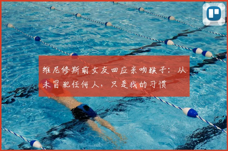 维尼修斯前女友回应亲吻猴子：从未冒犯任何人，只是我的习惯