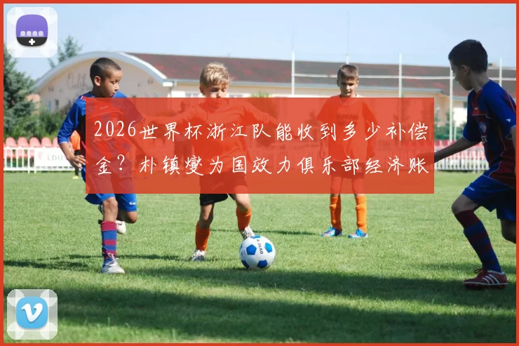 2026世界杯浙江队能收到多少补偿金？朴镇燮为国效力俱乐部经济账详解