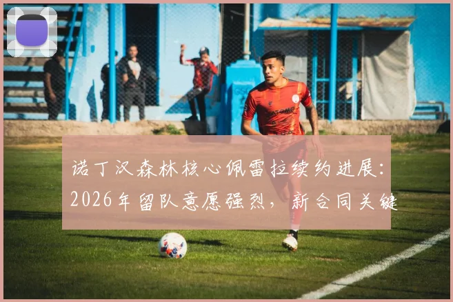 诺丁汉森林核心佩雷拉续约进展:2026年留队意愿强烈,新合同关键点解析与球队阵容影响