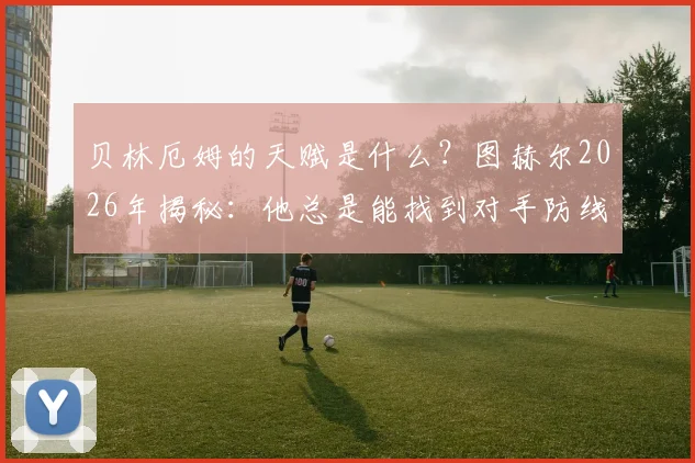 贝林厄姆的天赋是什么?图赫尔2026年揭秘:他总是能找到对手防线的漏洞
