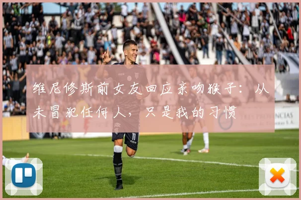 维尼修斯前女友回应亲吻猴子：从未冒犯任何人，只是我的习惯